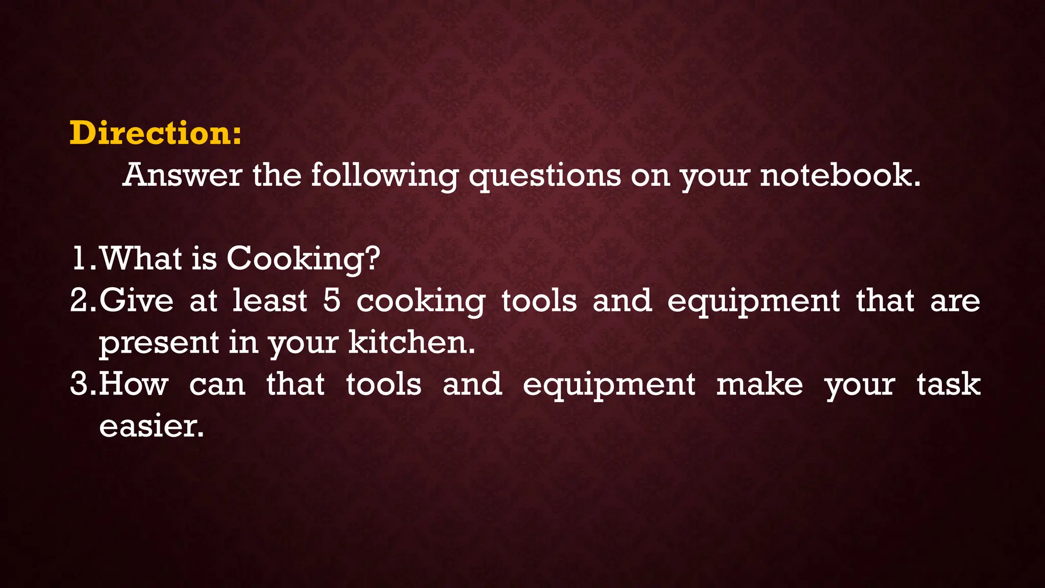 Direction:
Answer the following questions on your notebook.
1.What is Cooking?
2.Give at least 5 cooking tools and equipment that are
present in your kitchen.
3.How can that tools and equipment make your task
easier.
 