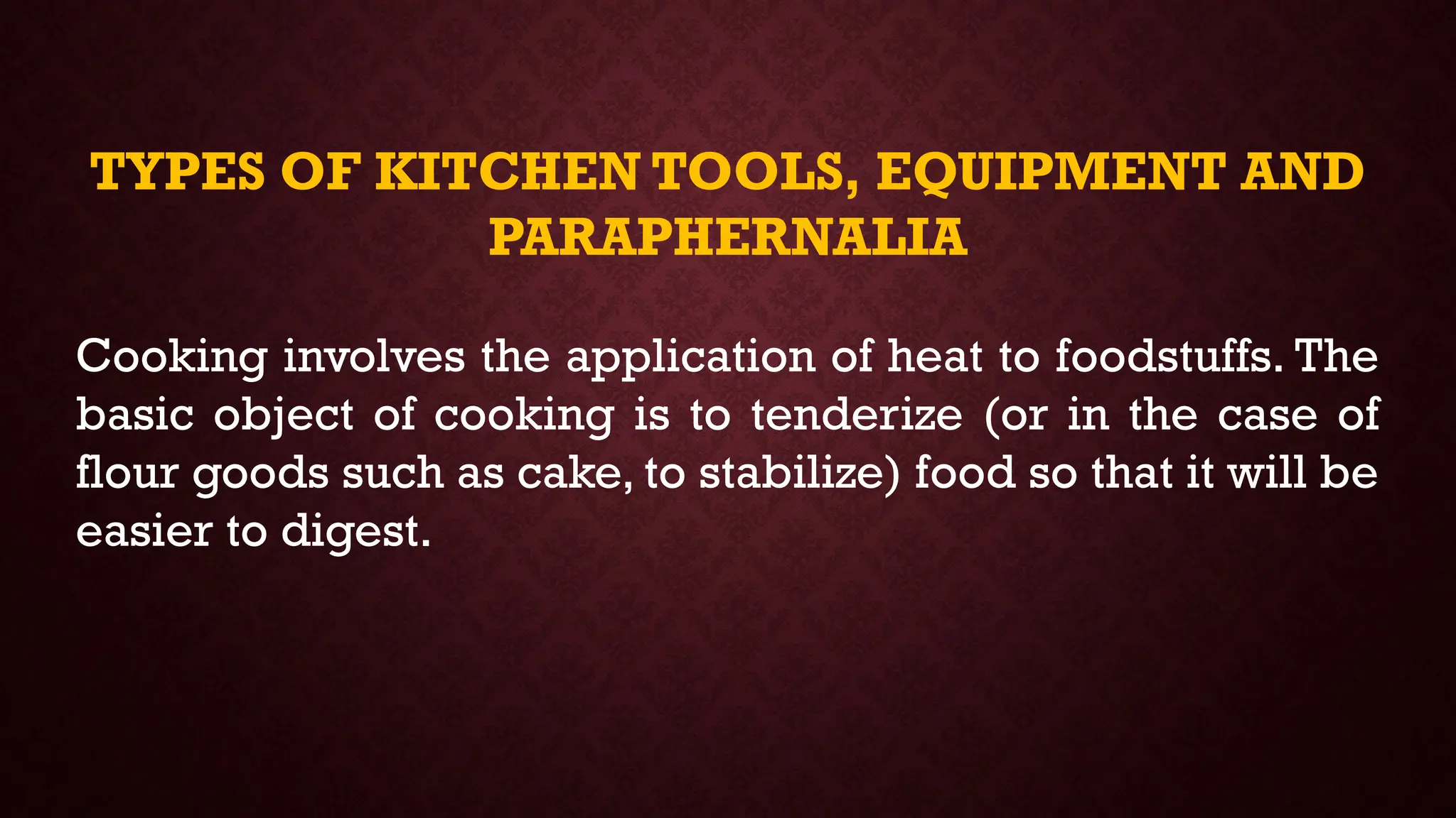 TYPES OF KITCHEN TOOLS, EQUIPMENT AND
PARAPHERNALIA
Cooking involves the application of heat to foodstuffs. The
basic object of cooking is to tenderize (or in the case of
flour goods such as cake, to stabilize) food so that it will be
easier to digest.
 