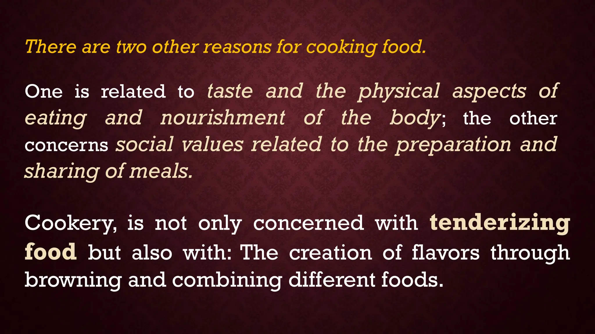 There are two other reasons for cooking food.
One is related to taste and the physical aspects of
eating and nourishment of the body; the other
concerns social values related to the preparation and
sharing of meals.
Cookery, is not only concerned with tenderizing
food but also with: The creation of flavors through
browning and combining different foods.
 