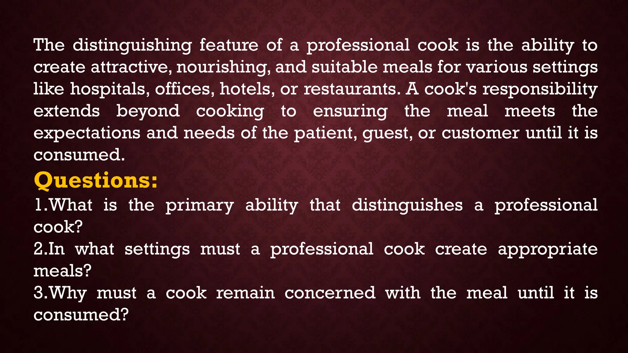 The distinguishing feature of a professional cook is the ability to
create attractive, nourishing, and suitable meals for various settings
like hospitals, offices, hotels, or restaurants. A cook's responsibility
extends beyond cooking to ensuring the meal meets the
expectations and needs of the patient, guest, or customer until it is
consumed.
Questions:
1.What is the primary ability that distinguishes a professional
cook?
2.In what settings must a professional cook create appropriate
meals?
3.Why must a cook remain concerned with the meal until it is
consumed?
 