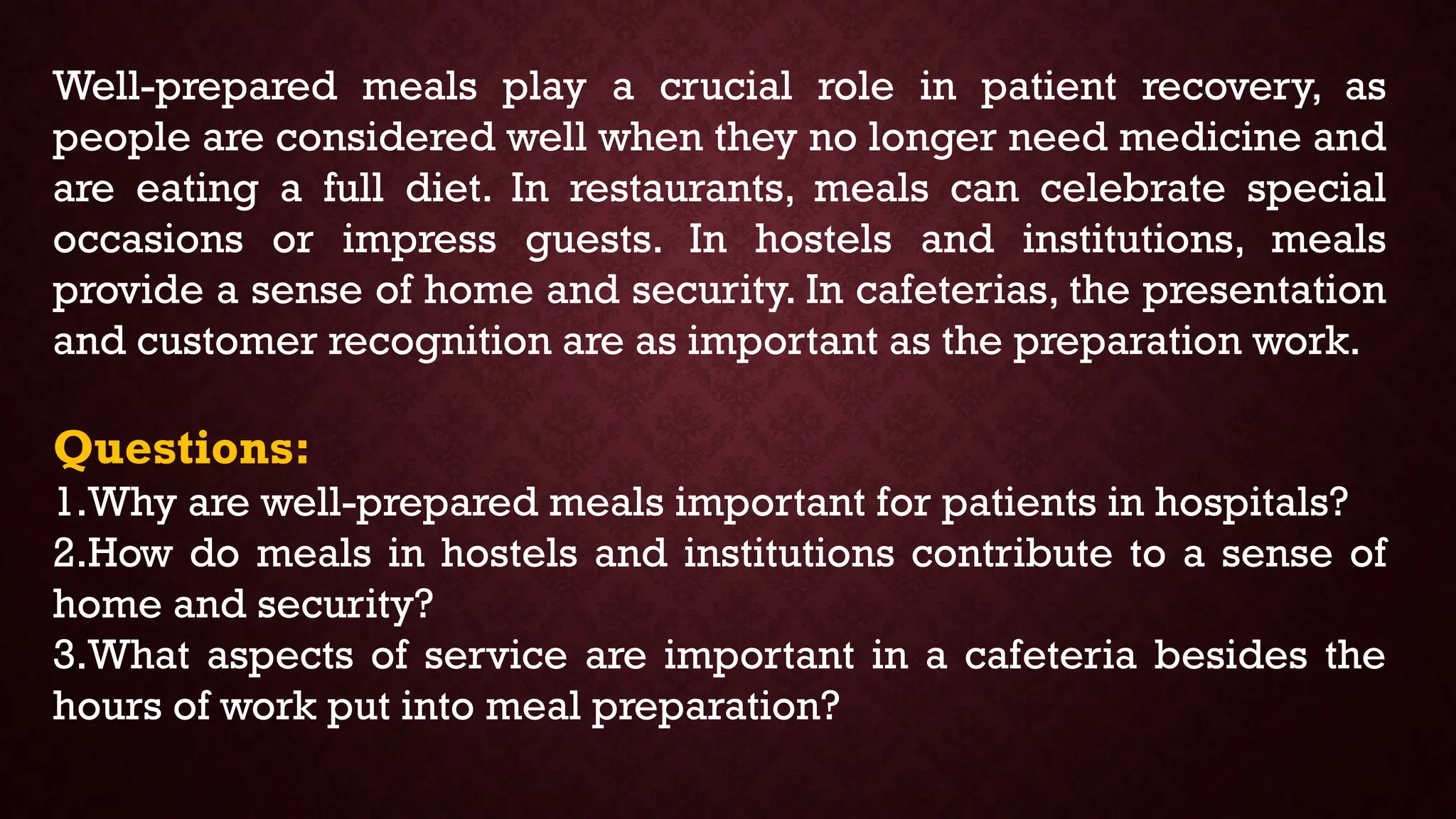 Well-prepared meals play a crucial role in patient recovery, as
people are considered well when they no longer need medicine and
are eating a full diet. In restaurants, meals can celebrate special
occasions or impress guests. In hostels and institutions, meals
provide a sense of home and security. In cafeterias, the presentation
and customer recognition are as important as the preparation work.
Questions:
1.Why are well-prepared meals important for patients in hospitals?
2.How do meals in hostels and institutions contribute to a sense of
home and security?
3.What aspects of service are important in a cafeteria besides the
hours of work put into meal preparation?
 