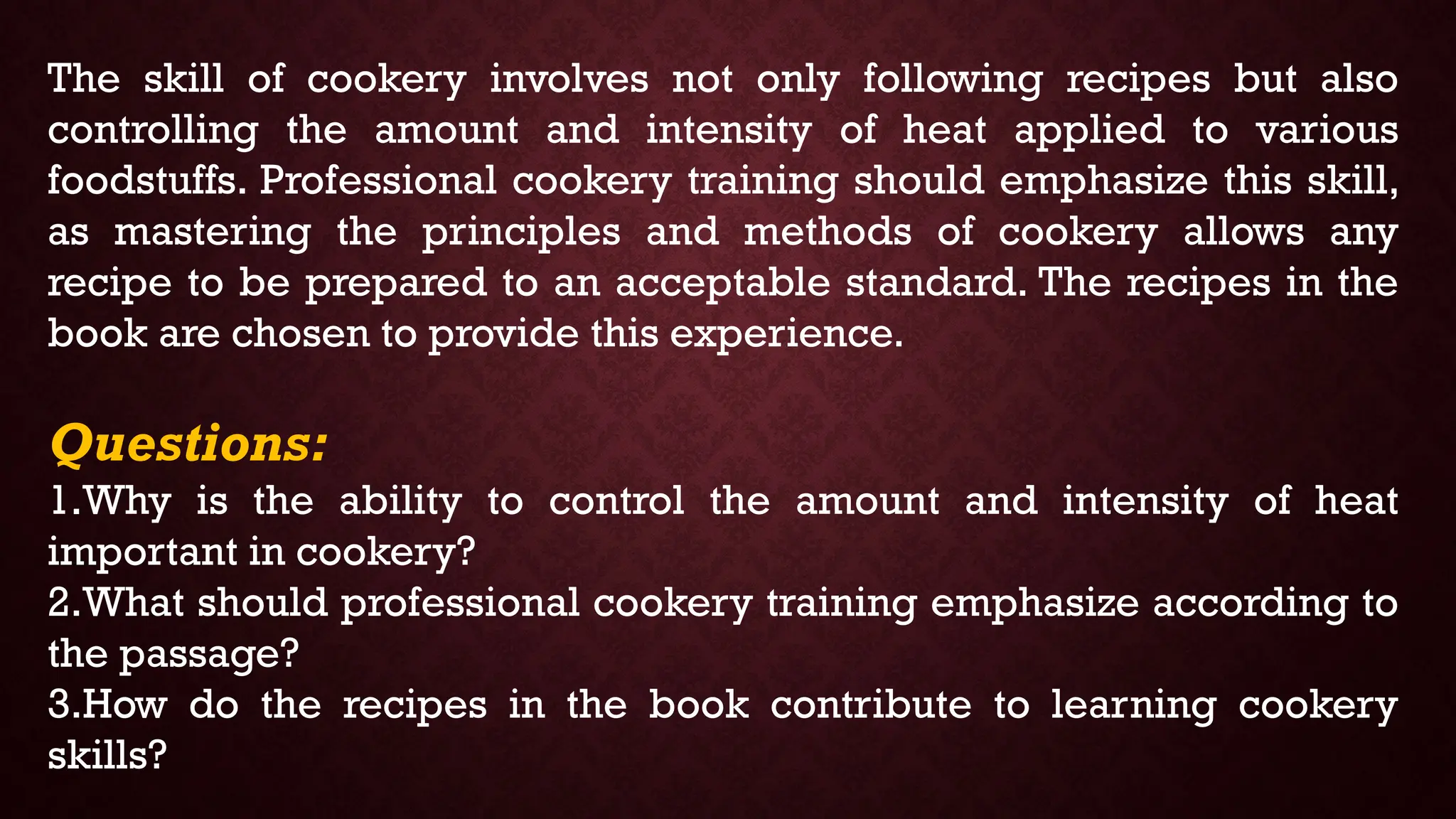 The skill of cookery involves not only following recipes but also
controlling the amount and intensity of heat applied to various
foodstuffs. Professional cookery training should emphasize this skill,
as mastering the principles and methods of cookery allows any
recipe to be prepared to an acceptable standard. The recipes in the
book are chosen to provide this experience.
Questions:
1.Why is the ability to control the amount and intensity of heat
important in cookery?
2.What should professional cookery training emphasize according to
the passage?
3.How do the recipes in the book contribute to learning cookery
skills?
 