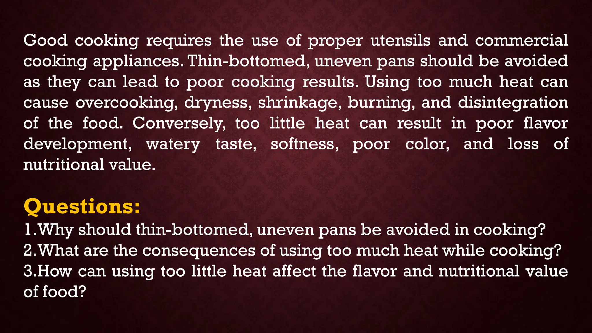 Good cooking requires the use of proper utensils and commercial
cooking appliances. Thin-bottomed, uneven pans should be avoided
as they can lead to poor cooking results. Using too much heat can
cause overcooking, dryness, shrinkage, burning, and disintegration
of the food. Conversely, too little heat can result in poor flavor
development, watery taste, softness, poor color, and loss of
nutritional value.
Questions:
1.Why should thin-bottomed, uneven pans be avoided in cooking?
2.What are the consequences of using too much heat while cooking?
3.How can using too little heat affect the flavor and nutritional value
of food?
 
