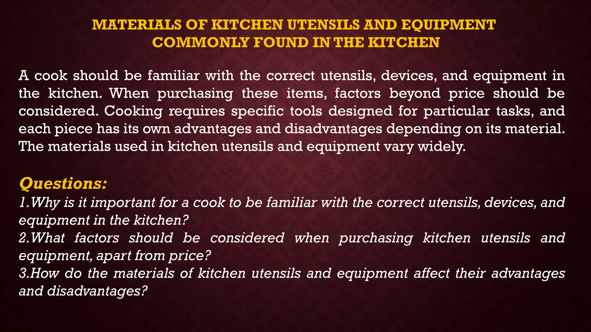 MATERIALS OF KITCHEN UTENSILS AND EQUIPMENT
COMMONLY FOUND IN THE KITCHEN
A cook should be familiar with the correct utensils, devices, and equipment in
the kitchen. When purchasing these items, factors beyond price should be
considered. Cooking requires specific tools designed for particular tasks, and
each piece has its own advantages and disadvantages depending on its material.
The materials used in kitchen utensils and equipment vary widely.
Questions:
1.Why is it important for a cook to be familiar with the correct utensils, devices, and
equipment in the kitchen?
2.What factors should be considered when purchasing kitchen utensils and
equipment,apart from price?
3.How do the materials of kitchen utensils and equipment affect their advantages
and disadvantages?
 