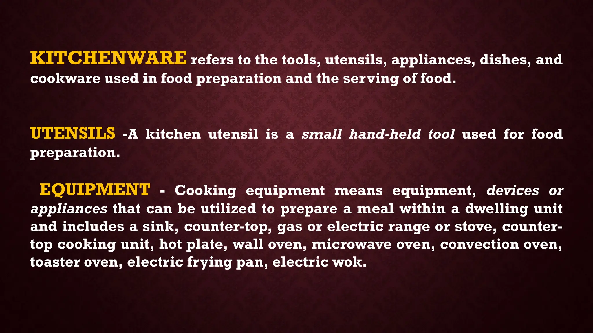 KITCHENWARE refers to the tools, utensils, appliances, dishes, and
cookware used in food preparation and the serving of food.
UTENSILS -A kitchen utensil is a small hand-held tool used for food
preparation.
EQUIPMENT - Cooking equipment means equipment, devices or
appliances that can be utilized to prepare a meal within a dwelling unit
and includes a sink, counter-top, gas or electric range or stove, counter-
top cooking unit, hot plate, wall oven, microwave oven, convection oven,
toaster oven, electric frying pan, electric wok.
 