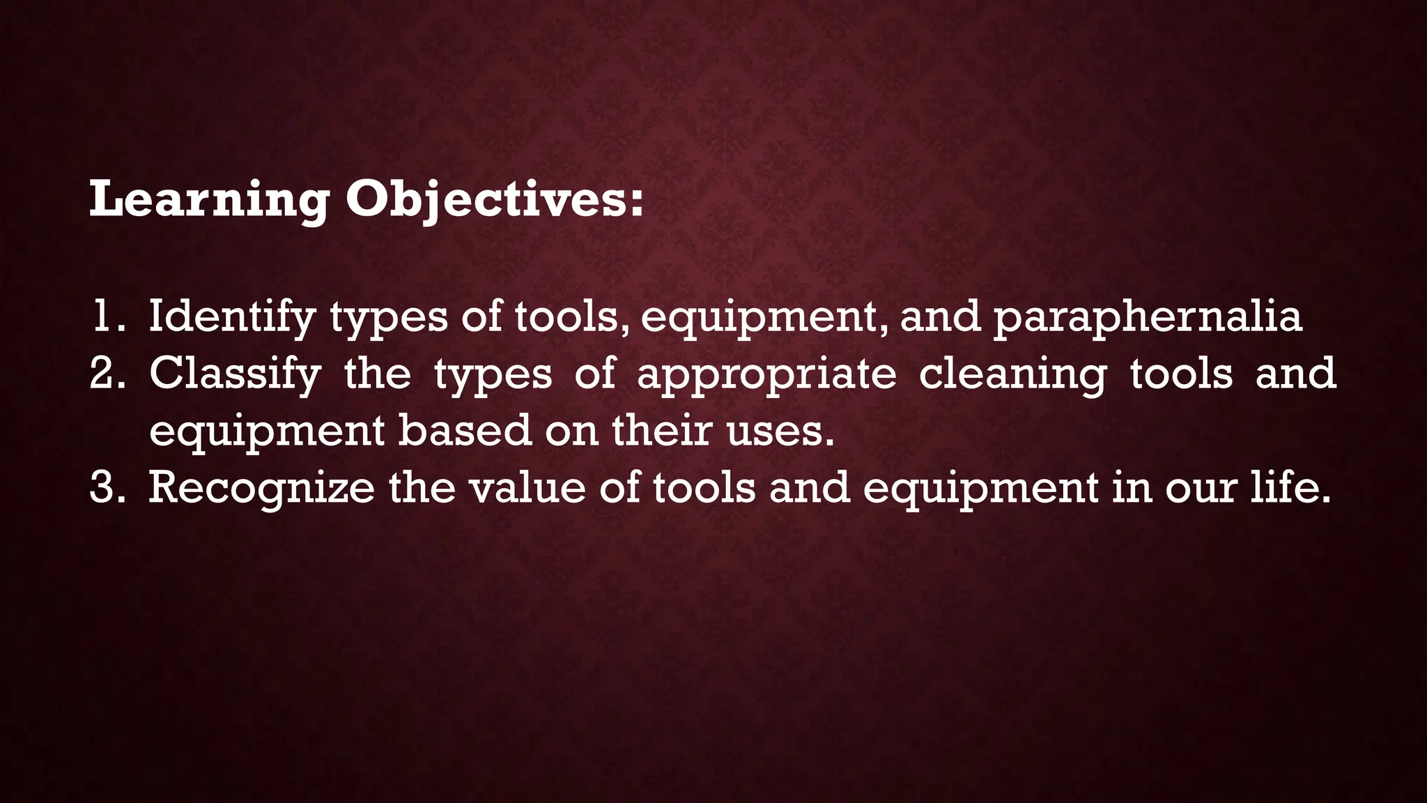 Learning Objectives:
1. Identify types of tools, equipment, and paraphernalia
2. Classify the types of appropriate cleaning tools and
equipment based on their uses.
3. Recognize the value of tools and equipment in our life.
 