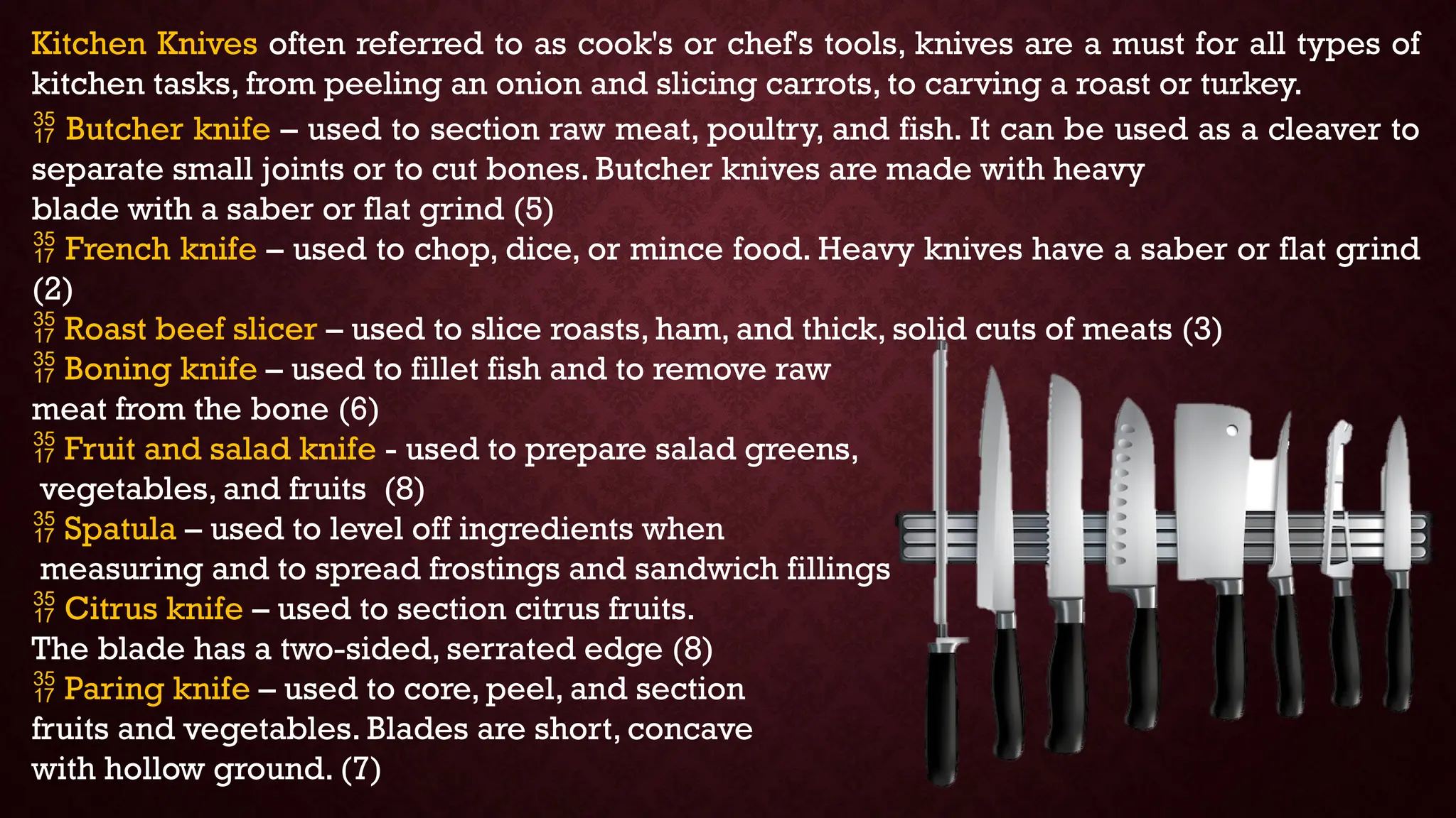 Kitchen Knives often referred to as cook's or chef's tools, knives are a must for all types of
kitchen tasks, from peeling an onion and slicing carrots, to carving a roast or turkey.
 Butcher knife – used to section raw meat, poultry, and fish. It can be used as a cleaver to
separate small joints or to cut bones. Butcher knives are made with heavy
blade with a saber or flat grind (5)
 French knife – used to chop, dice, or mince food. Heavy knives have a saber or flat grind
(2)
 Roast beef slicer – used to slice roasts, ham, and thick, solid cuts of meats (3)
 Boning knife – used to fillet fish and to remove raw
meat from the bone (6)
 Fruit and salad knife - used to prepare salad greens,
vegetables, and fruits (8)
 Spatula – used to level off ingredients when
measuring and to spread frostings and sandwich fillings
 Citrus knife – used to section citrus fruits.
The blade has a two-sided, serrated edge (8)
 Paring knife – used to core, peel, and section
fruits and vegetables. Blades are short, concave
with hollow ground. (7)
 