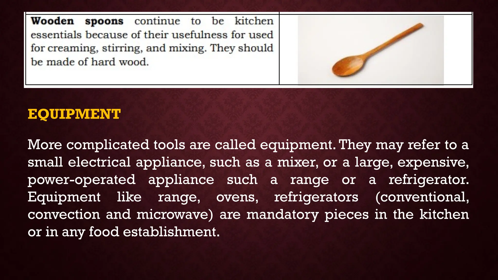 EQUIPMENT
More complicated tools are called equipment. They may refer to a
small electrical appliance, such as a mixer, or a large, expensive,
power-operated appliance such a range or a refrigerator.
Equipment like range, ovens, refrigerators (conventional,
convection and microwave) are mandatory pieces in the kitchen
or in any food establishment.
 