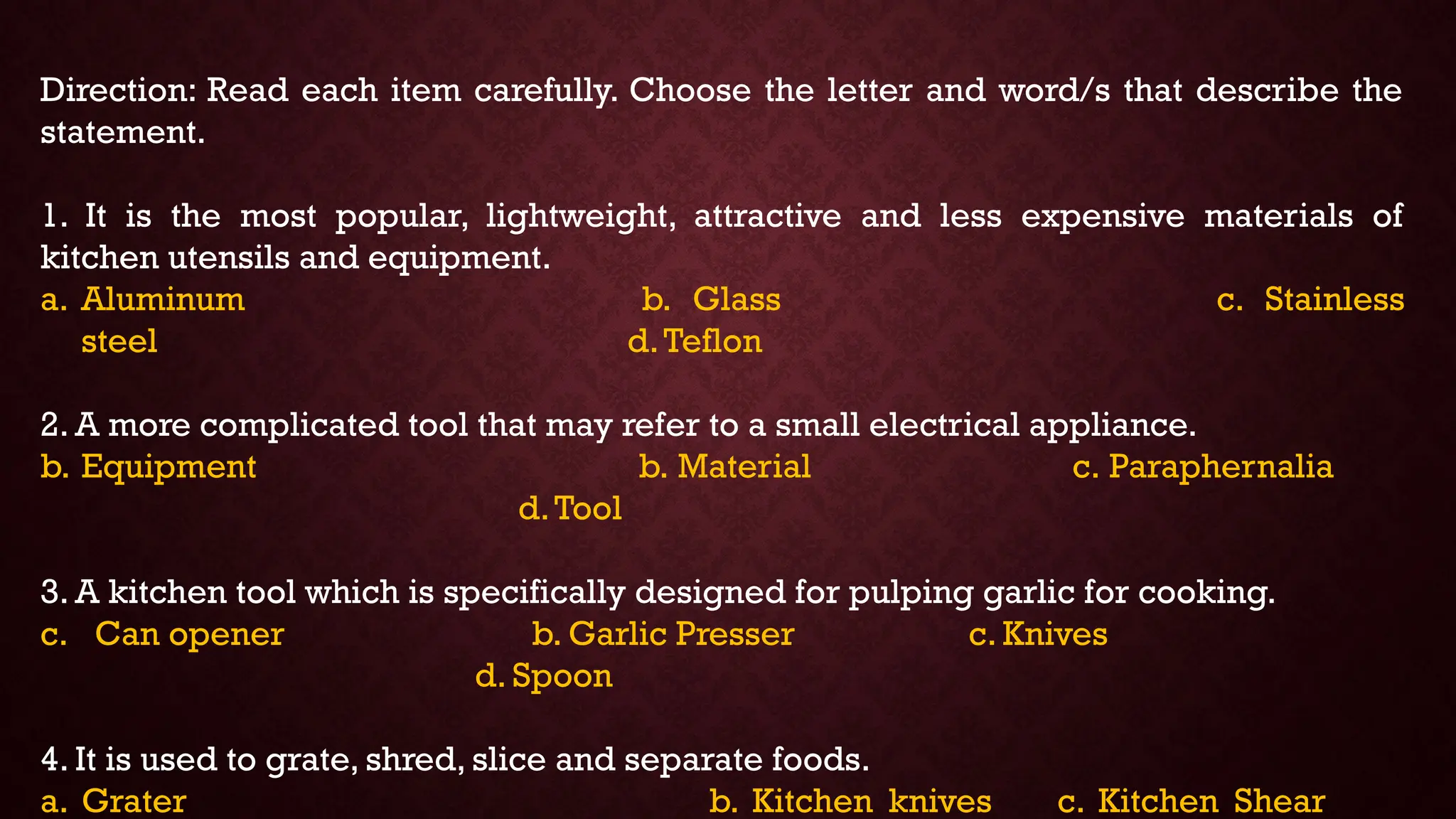 Direction: Read each item carefully. Choose the letter and word/s that describe the
statement.
1. It is the most popular, lightweight, attractive and less expensive materials of
kitchen utensils and equipment.
a. Aluminum b. Glass c. Stainless
steel d.Teflon
2. A more complicated tool that may refer to a small electrical appliance.
b. Equipment b. Material c. Paraphernalia
d.Tool
3. A kitchen tool which is specifically designed for pulping garlic for cooking.
c. Can opener b. Garlic Presser c. Knives
d. Spoon
4. It is used to grate, shred, slice and separate foods.
a. Grater b. Kitchen knives c. Kitchen Shear
 