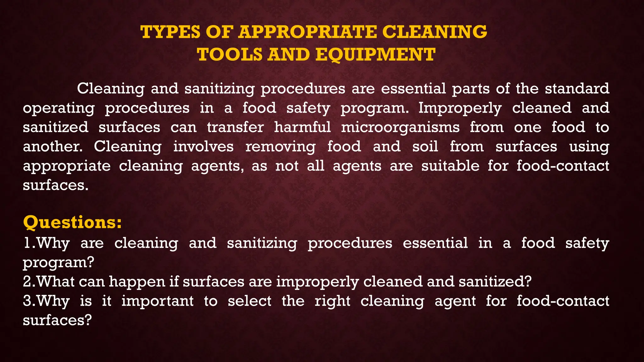TYPES OF APPROPRIATE CLEANING
TOOLS AND EQUIPMENT
Cleaning and sanitizing procedures are essential parts of the standard
operating procedures in a food safety program. Improperly cleaned and
sanitized surfaces can transfer harmful microorganisms from one food to
another. Cleaning involves removing food and soil from surfaces using
appropriate cleaning agents, as not all agents are suitable for food-contact
surfaces.
Questions:
1.Why are cleaning and sanitizing procedures essential in a food safety
program?
2.What can happen if surfaces are improperly cleaned and sanitized?
3.Why is it important to select the right cleaning agent for food-contact
surfaces?
 