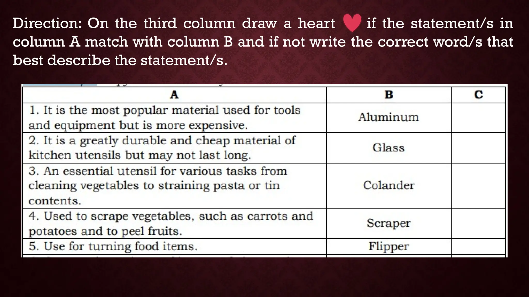 Direction: On the third column draw a heart if the statement/s in
column A match with column B and if not write the correct word/s that
best describe the statement/s.
 