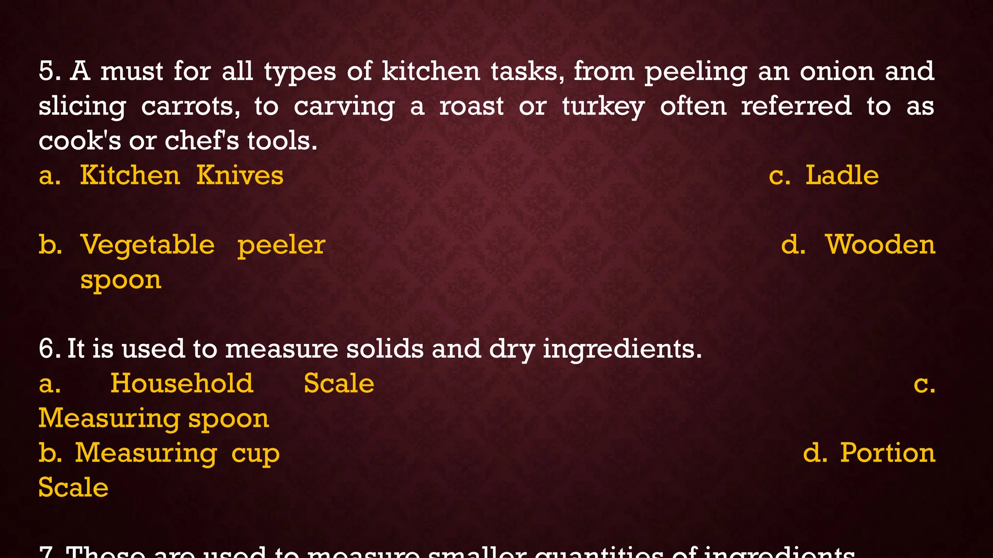 5. A must for all types of kitchen tasks, from peeling an onion and
slicing carrots, to carving a roast or turkey often referred to as
cook's or chef's tools.
a. Kitchen Knives c. Ladle
b. Vegetable peeler d. Wooden
spoon
6. It is used to measure solids and dry ingredients.
a. Household Scale c.
Measuring spoon
b. Measuring cup d. Portion
Scale
 