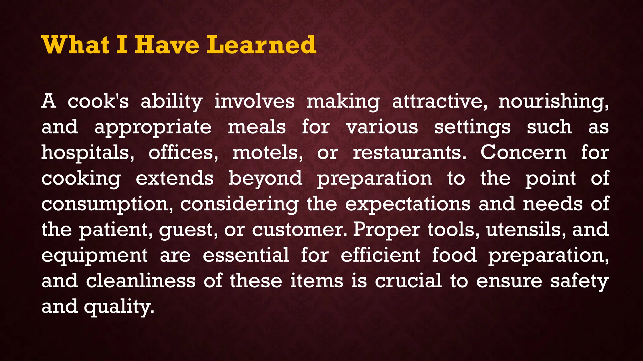 What I Have Learned
A cook's ability involves making attractive, nourishing,
and appropriate meals for various settings such as
hospitals, offices, motels, or restaurants. Concern for
cooking extends beyond preparation to the point of
consumption, considering the expectations and needs of
the patient, guest, or customer. Proper tools, utensils, and
equipment are essential for efficient food preparation,
and cleanliness of these items is crucial to ensure safety
and quality.
 