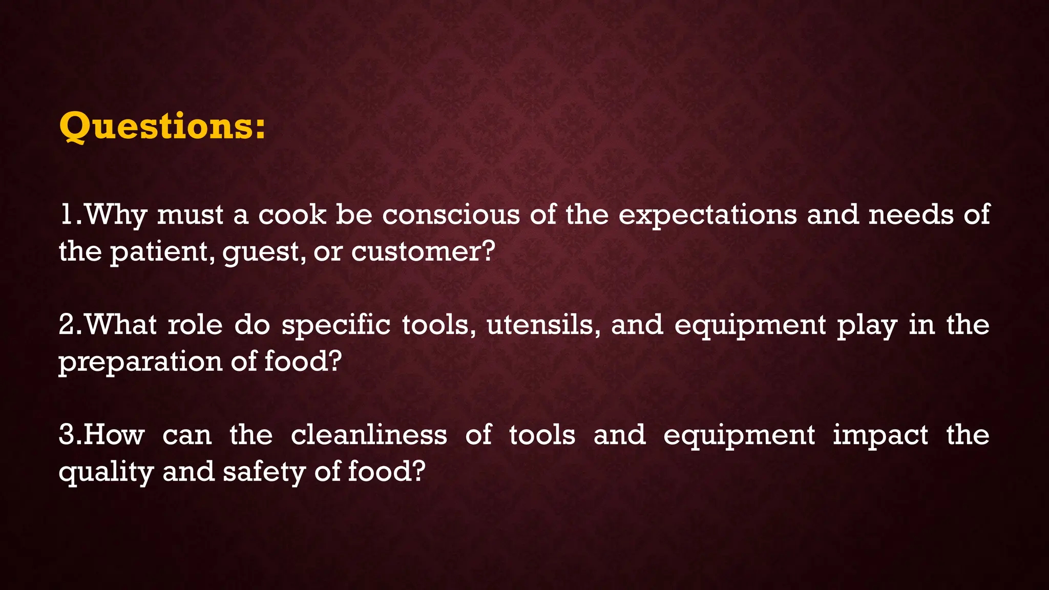 Questions:
1.Why must a cook be conscious of the expectations and needs of
the patient, guest, or customer?
2.What role do specific tools, utensils, and equipment play in the
preparation of food?
3.How can the cleanliness of tools and equipment impact the
quality and safety of food?
 