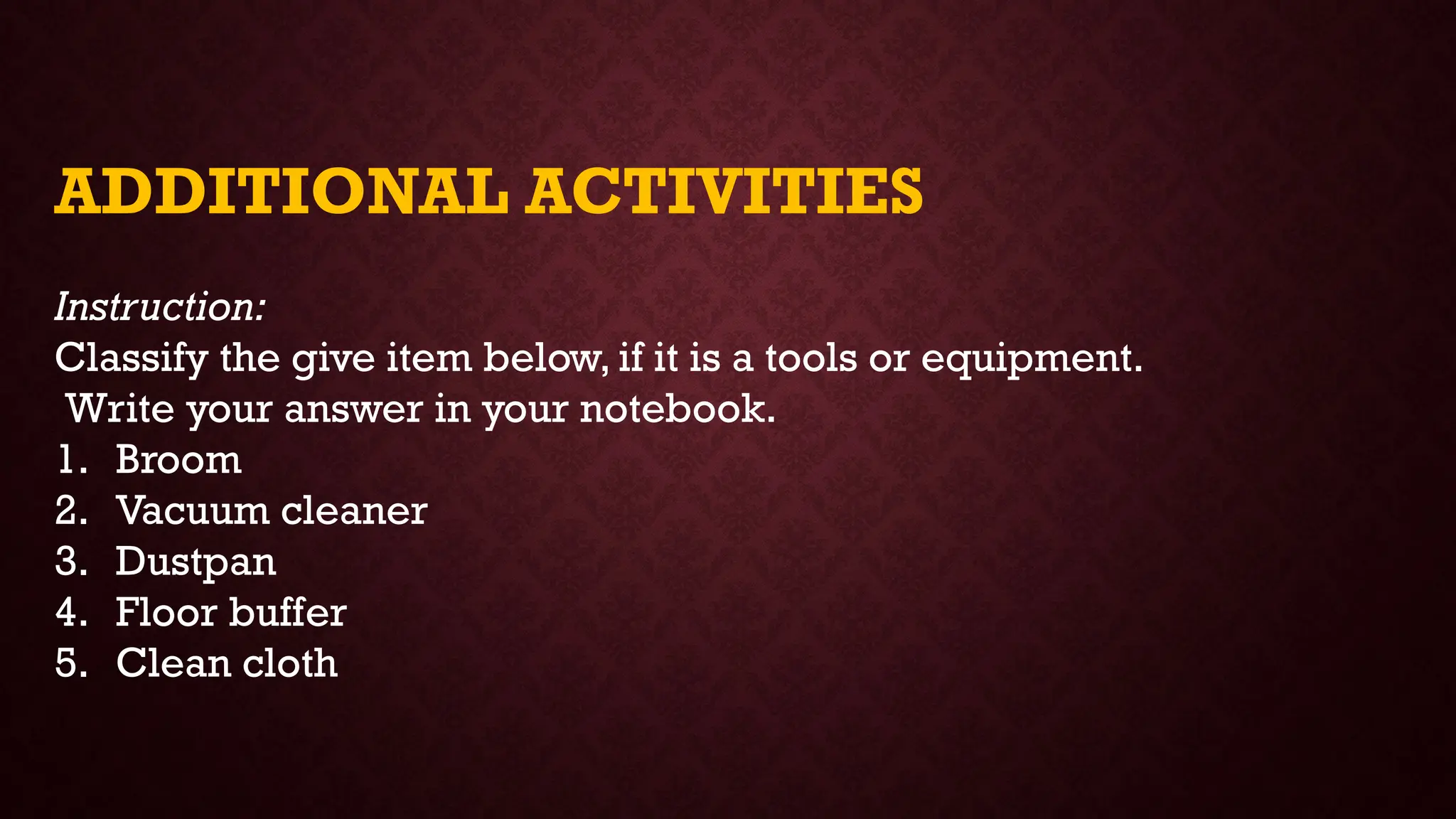 ADDITIONAL ACTIVITIES
Instruction:
Classify the give item below, if it is a tools or equipment.
Write your answer in your notebook.
1. Broom
2. Vacuum cleaner
3. Dustpan
4. Floor buffer
5. Clean cloth
 