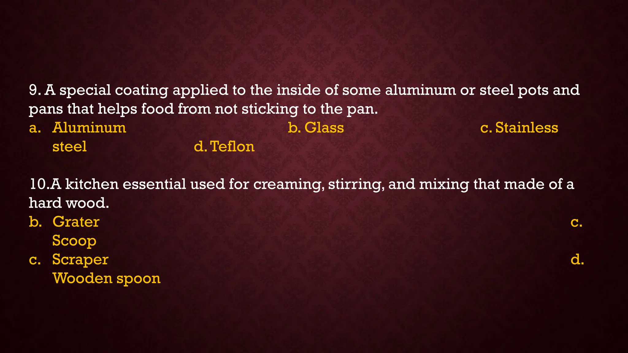 9. A special coating applied to the inside of some aluminum or steel pots and
pans that helps food from not sticking to the pan.
a. Aluminum b. Glass c. Stainless
steel d.Teflon
10.A kitchen essential used for creaming, stirring, and mixing that made of a
hard wood.
b. Grater c.
Scoop
c. Scraper d.
Wooden spoon
 