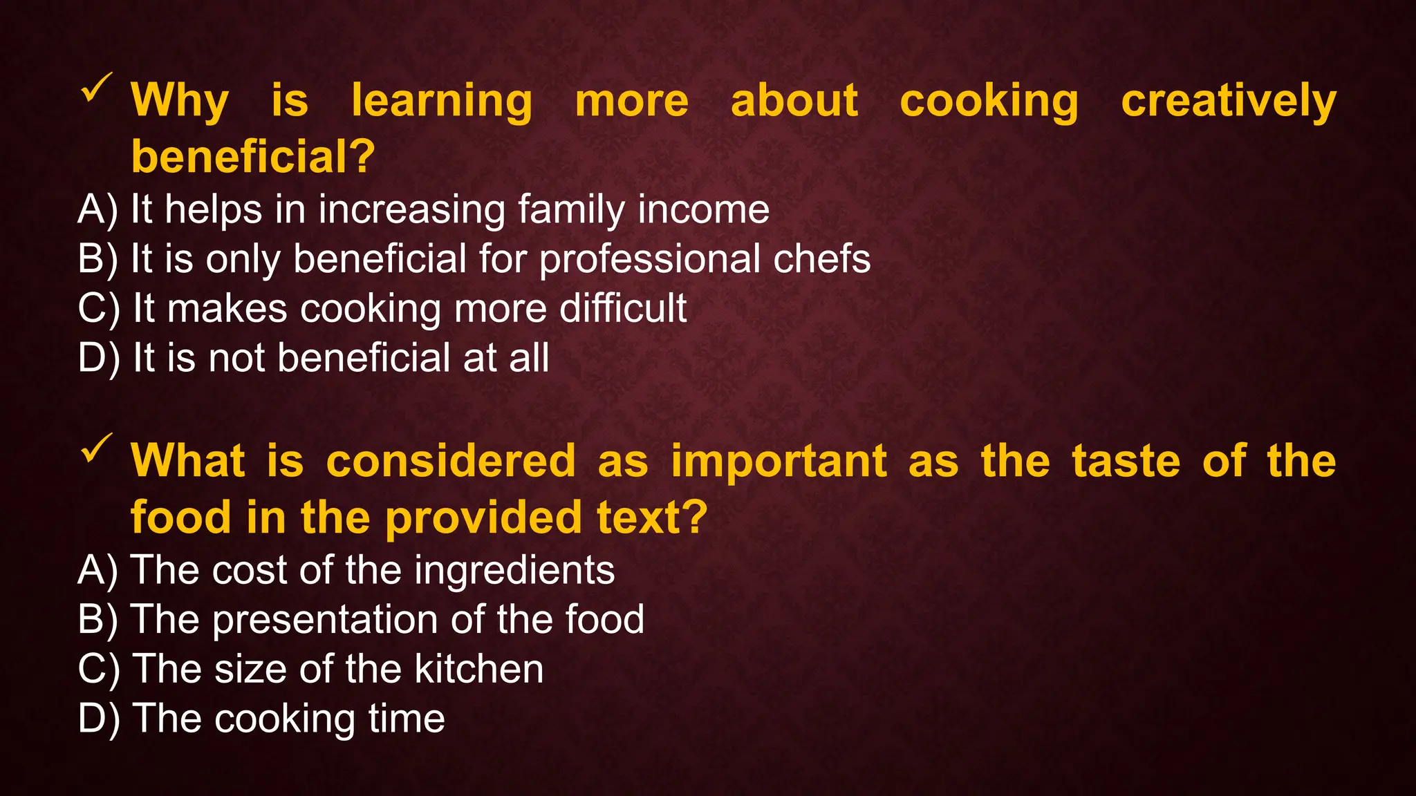  Why is learning more about cooking creatively
beneficial?
A) It helps in increasing family income
B) It is only beneficial for professional chefs
C) It makes cooking more difficult
D) It is not beneficial at all
 What is considered as important as the taste of the
food in the provided text?
A) The cost of the ingredients
B) The presentation of the food
C) The size of the kitchen
D) The cooking time
 