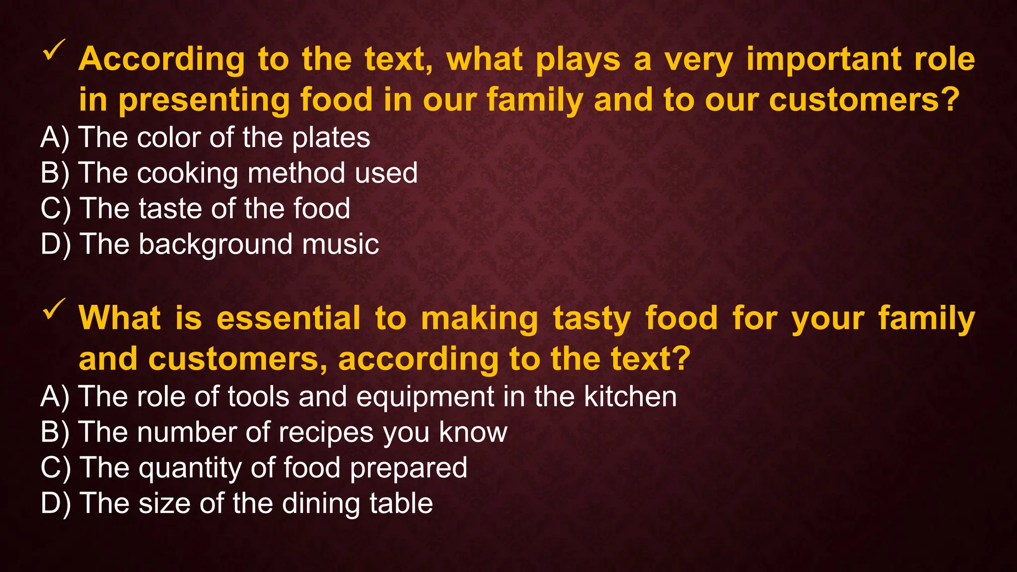  According to the text, what plays a very important role
in presenting food in our family and to our customers?
A) The color of the plates
B) The cooking method used
C) The taste of the food
D) The background music
 What is essential to making tasty food for your family
and customers, according to the text?
A) The role of tools and equipment in the kitchen
B) The number of recipes you know
C) The quantity of food prepared
D) The size of the dining table
 