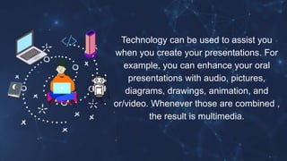 Technology can be used to assist you
when you create your presentations. For
example, you can enhance your oral
presentations with audio, pictures,
diagrams, drawings, animation, and
or/video. Whenever those are combined ,
the result is multimedia.
 