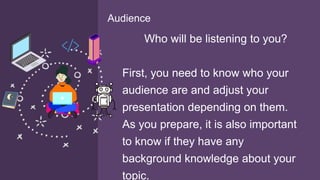 Who will be listening to you?
First, you need to know who your
audience are and adjust your
presentation depending on them.
As you prepare, it is also important
to know if they have any
background knowledge about your
topic.
Audience
 