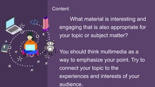 What material is interesting and
engaging that is also appropriate for
your topic or subject matter?
You should think multimedia as a
way to emphasize your point. Try to
connect your topic to the
experiences and interests of your
audience.
Content
 