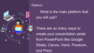 What is the main platform that
you will use?
There are so many ways to
create your presentation aside
from PowerPoint like Google
Slides, Canva, Vismi, Powtoon,
and Prezi.
Platform
 