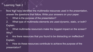 Now that have identified the multimedia resources used in the presentation,
answer the questions that follow. Write your answers on your paper.
1. What is the purpose of the presentation?
2. What type of multimedia elements are used-dynamic, static, or both?
Explain.
3. What multimedia resource/s make the biggest impact on the screen?
Why?
4. Are there resources that you found to be distracting on ineffective?
Explain.
5. How do these resources contribute to achieve the purpose of the
presentation?
Learning Task 2
 