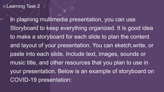 In planning multimedia presentation, you can use
Storyboard to keep everything organized. It is good idea
to make a storyboard for each slide to plan the content
and layout of your presentation. You can sketch,write, or
paste into each slide. Include text, images, sounds or
music title, and other resources that you plan to use in
your presentation. Below is an example of storyboard on
COVID-19 presentation:
Learning Task 2
 