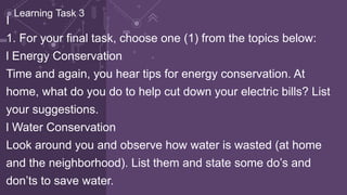 I
1. For your final task, choose one (1) from the topics below:
l Energy Conservation
Time and again, you hear tips for energy conservation. At
home, what do you do to help cut down your electric bills? List
your suggestions.
l Water Conservation
Look around you and observe how water is wasted (at home
and the neighborhood). List them and state some do’s and
don’ts to save water.
Learning Task 3
 