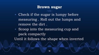 Brown sugar
▹ Check if the sugar is lumpy before
measuring . Roll out the lumps and
remove the dirt .
▹ Scoop into the measuring cup and
pack compactly
Until it follows the shape when inverted
.
10
 