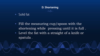 D. Shortening
▹ Solid fat
▹ Fill the measuring cup/spoon with the
shortening while pressing until it is full .
▹ Level the fat with a straight of a knife or
spatula .
11
 