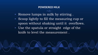 POWDERED MILK
▹ Remove lumps in milk by stirring .
▹ Scoop lightly to fill the measuring cup or
spoon without shaking until it overflows.
▹ Use the spatula or straight edge of the
knife to level the measurement .
17
 