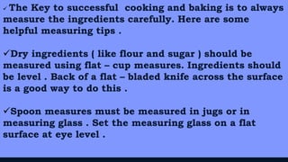 19
 The Key to successful cooking and baking is to always
measure the ingredients carefully. Here are some
helpful measuring tips .
Dry ingredients ( like flour and sugar ) should be
measured using flat – cup measures. Ingredients should
be level . Back of a flat – bladed knife across the surface
is a good way to do this .
Spoon measures must be measured in jugs or in
measuring glass . Set the measuring glass on a flat
surface at eye level .
 