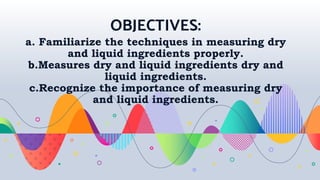 OBJECTIVES:
a. Familiarize the techniques in measuring dry
and liquid ingredients properly.
b.Measures dry and liquid ingredients dry and
liquid ingredients.
c.Recognize the importance of measuring dry
and liquid ingredients.
 