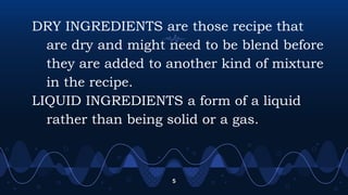 DRY INGREDIENTS are those recipe that
are dry and might need to be blend before
they are added to another kind of mixture
in the recipe.
LIQUID INGREDIENTS a form of a liquid
rather than being solid or a gas.
5
 