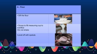 7
A . Flour
• Sift the flour
• Scoop to fill measuring cup to
overflow
•Do not shake
•Level off with spatula
 