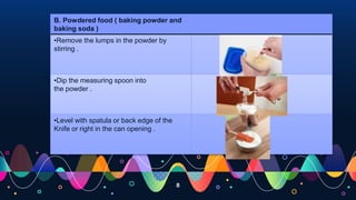 8
B. Powdered food ( baking powder and
baking soda )
•Remove the lumps in the powder by
stirring .
•Dip the measuring spoon into
the powder .
•Level with spatula or back edge of the
Knife or right in the can opening .
 
