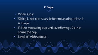 C. Sugar
▹ White sugar
• Sifting is not necessary before measuring unless it
is lumpy .
• Fill the measuring cup until overflowing . Do not
shake the cup .
• Level off with spatula .
9
 