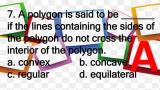 7. A polygon is said to be ______
if the lines containing the sides of
the polygon do not cross the
interior of the polygon.
a. convex b. concave
c. regular d. equilateral
 