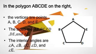 In the polygon ABCDE on the right,
• the vertices are points
A, B, C, D, and E.
• The sides are 𝐴𝐵,𝐵𝐶,𝐶𝐷
,𝐷𝐸,𝑎𝑛𝑑 𝐴𝐸.
• The interior angles are
∠A, ∠B, ∠C, ∠D, and
∠E.
 