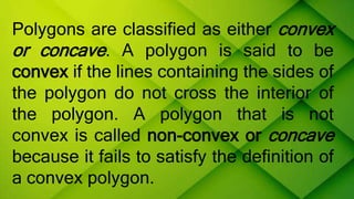 Polygons are classified as either convex
or concave. A polygon is said to be
convex if the lines containing the sides of
the polygon do not cross the interior of
the polygon. A polygon that is not
convex is called non-convex or concave
because it fails to satisfy the definition of
a convex polygon.
 
