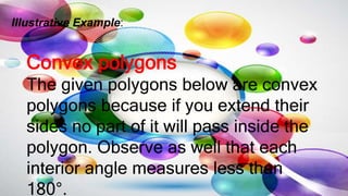 Illustrative Example:
Convex polygons
The given polygons below are convex
polygons because if you extend their
sides no part of it will pass inside the
polygon. Observe as well that each
interior angle measures less than
180°.
 