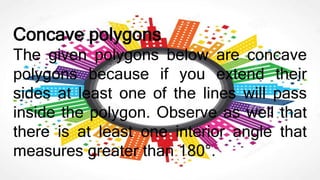 Concave polygons
The given polygons below are concave
polygons because if you extend their
sides at least one of the lines will pass
inside the polygon. Observe as well that
there is at least one interior angle that
measures greater than 180°.
 