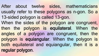 After about twelve sides, mathematicians
usually refer to these polygons as n-gon. So a
13-sided polygon is called 13-gon.
When the sides of the polygon are congruent,
then the polygon is equilateral. When the
angles of a polygon are congruent, then the
polygon is equiangular. When the polygon is
both equilateral and equiangular, then it is a
regular polygon.
 