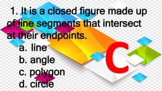 1. It is a closed figure made up
of line segments that intersect
at their endpoints.
a. line
b. angle
c. polygon
d. circle
 