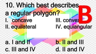 10. Which best describes
a regular polygon?
I. concave III. convex
II. equilateral IV. equiangular
a. I and II b. II and III
c. III and IV d. II and IV
 