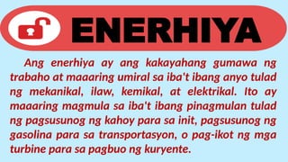 ENERHIYA
Ang enerhiya ay ang kakayahang gumawa ng
trabaho at maaaring umiral sa iba't ibang anyo tulad
ng mekanikal, ilaw, kemikal, at elektrikal. Ito ay
maaaring magmula sa iba't ibang pinagmulan tulad
ng pagsusunog ng kahoy para sa init, pagsusunog ng
gasolina para sa transportasyon, o pag-ikot ng mga
turbine para sa pagbuo ng kuryente.
 