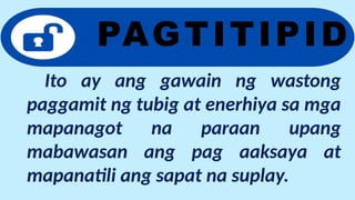 Ito ay ang gawain ng wastong
paggamit ng tubig at enerhiya sa mga
mapanagot na paraan upang
mabawasan ang pag aaksaya at
mapanatili ang sapat na suplay.
PAGTITIPID
 