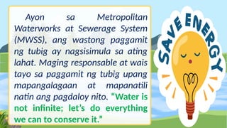 Ayon sa Metropolitan
Waterworks at Sewerage System
(MWSS), ang wastong paggamit
ng tubig ay nagsisimula sa ating
lahat. Maging responsable at wais
tayo sa paggamit ng tubig upang
mapangalagaan at mapanatili
natin ang pagdaloy nito. “Water is
not infinite; let’s do everything
we can to conserve it.”
 