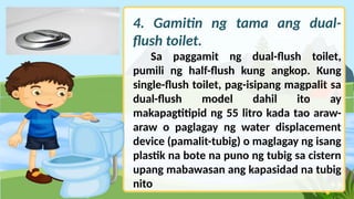 4. Gamitin ng tama ang dual-
flush toilet.
Sa paggamit ng dual-flush toilet,
pumili ng half-flush kung angkop. Kung
single-flush toilet, pag-isipang magpalit sa
dual-flush model dahil ito ay
makapagtitipid ng 55 litro kada tao araw-
araw o paglagay ng water displacement
device (pamalit-tubig) o maglagay ng isang
plastik na bote na puno ng tubig sa cistern
upang mabawasan ang kapasidad na tubig
nito
 
